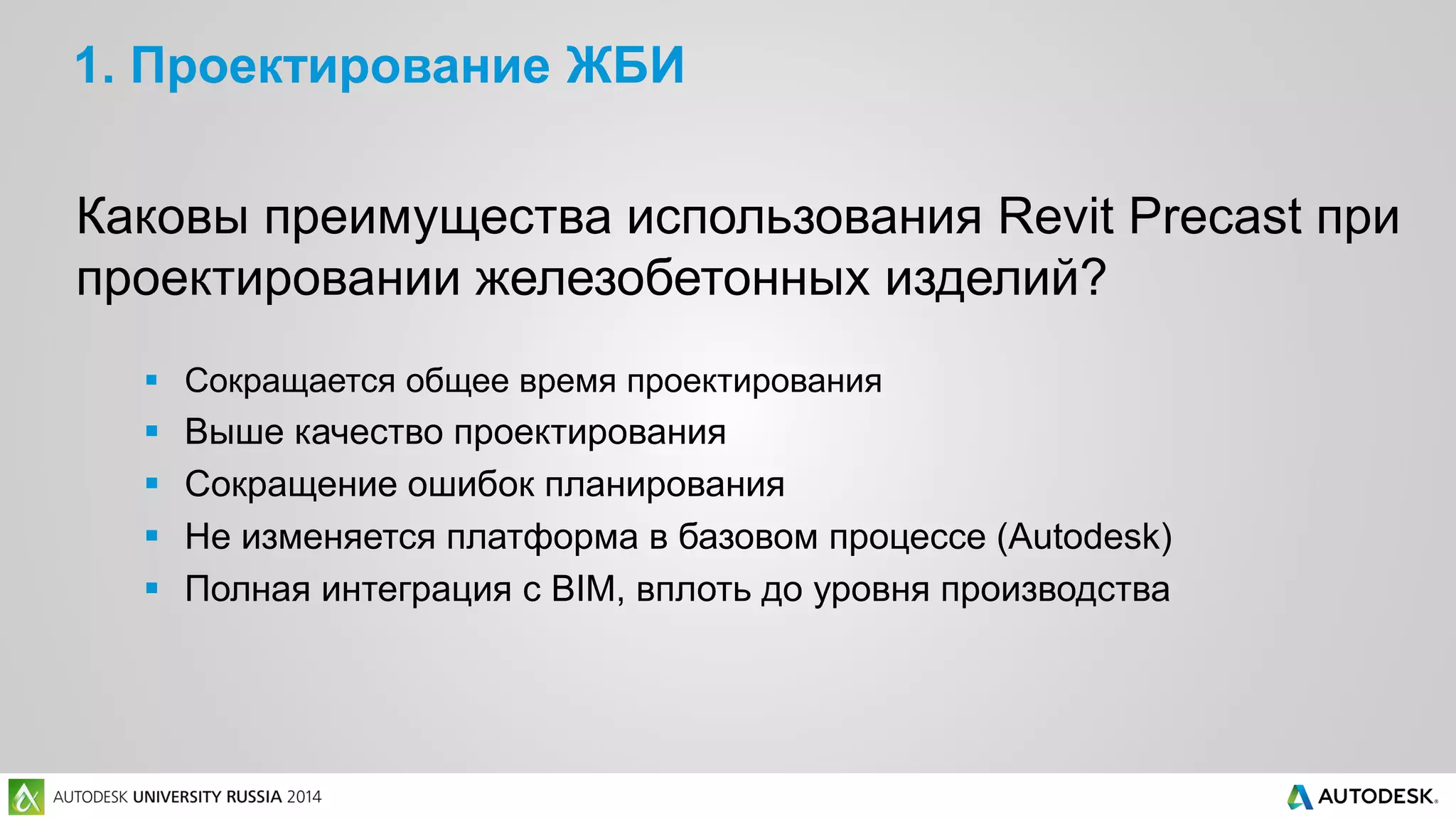 1. Проектирование ЖБИ
Каковы преимущества использования Revit Precast при
проектировании железобетонных изделий?
 Сокращается общее время проектирования
 Выше качество проектирования
 Сокращение ошибок планирования
 Не изменяется платформа в базовом процессе (Autodesk)
 Полная интеграция с BIM, вплоть до уровня производства
 