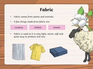 Fabric
• Fabric comes from plants and animals.
• A few things made from fabric are:
• Fabric is used as it is very light, warm, soft and
quite easy to produce and sew.
curtains clothes towels
 