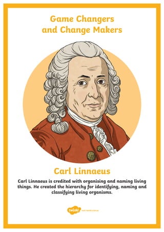 Game Changers
and Change Makers
Carl Linnaeus
Carl Linnaeus is credited with organising and naming living
things. He created the hierarchy for identifying, naming and
classifying living organisms.
visit twinkl.com.au
 