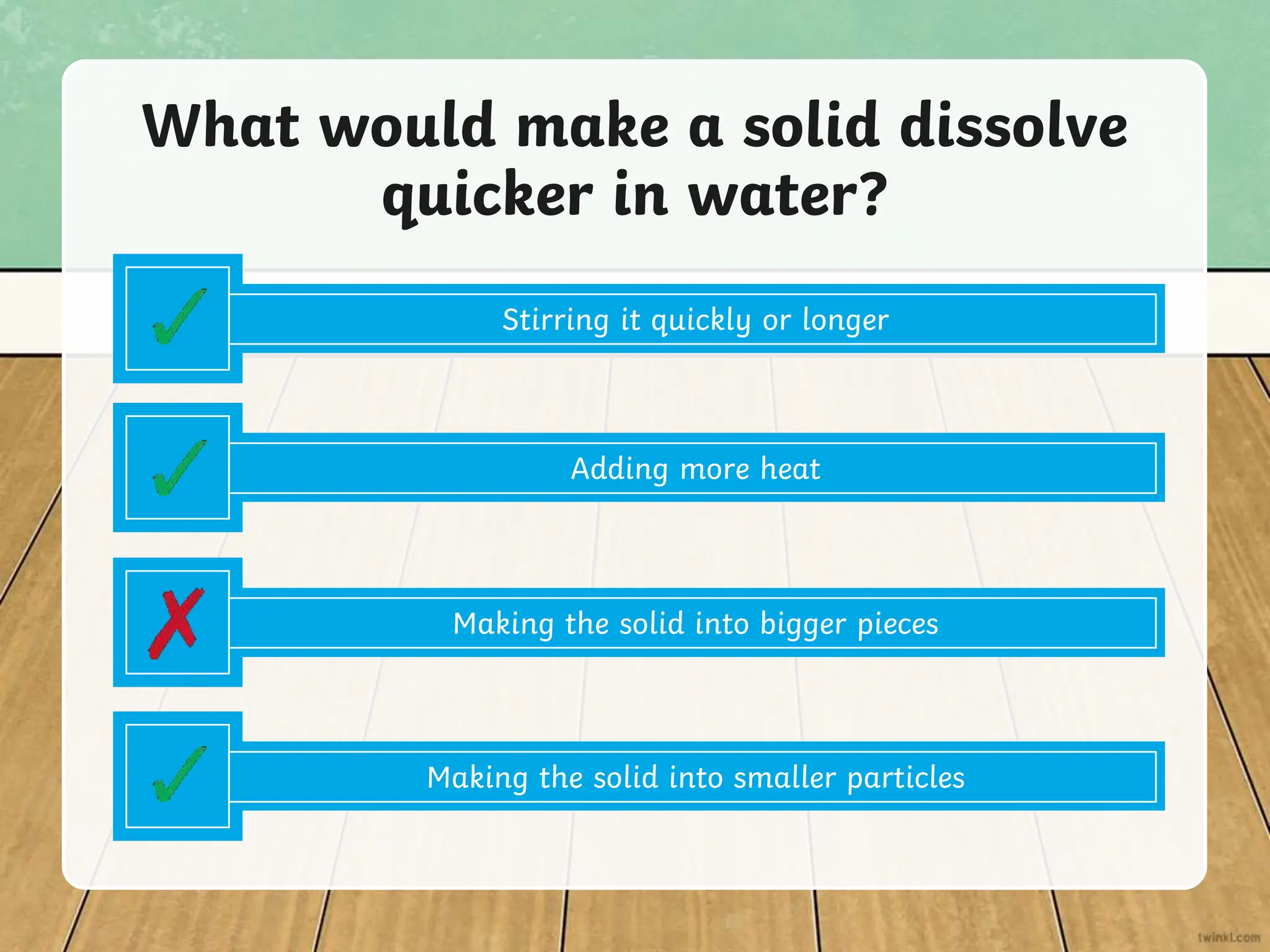 Adding more heat
What would make a solid dissolve
quicker in water?
Making the solid into bigger pieces
Making the solid into smaller particles
Stirring it quickly or longer
 