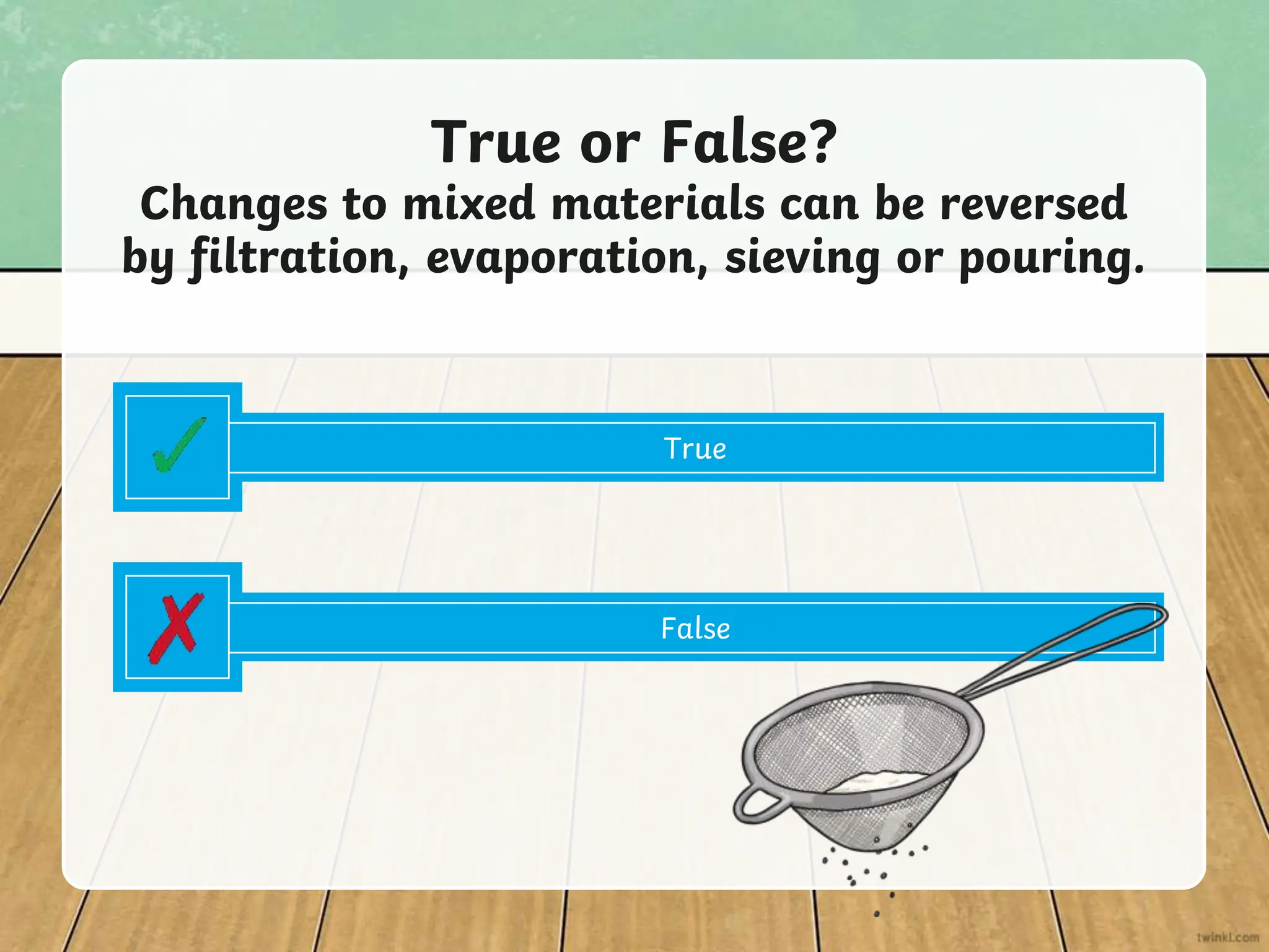 True or False?
Changes to mixed materials can be reversed
by filtration, evaporation, sieving or pouring.
True
False
 
