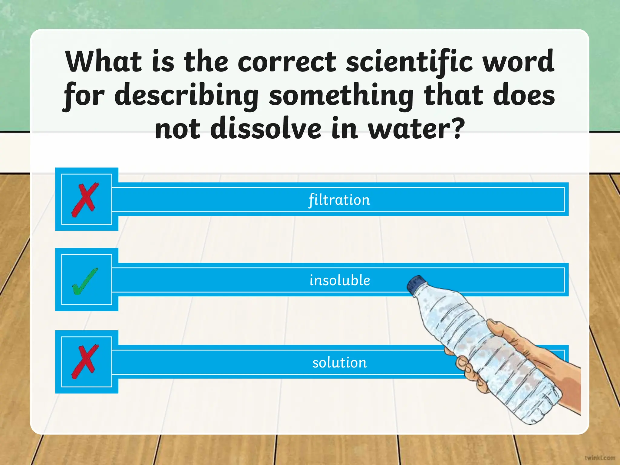 filtration
What is the correct scientific word
for describing something that does
not dissolve in water?
insoluble
solution
 
