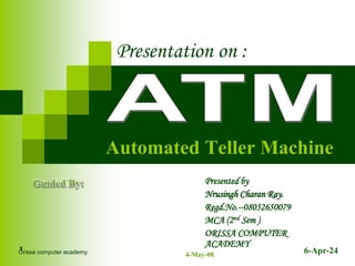 6-Apr-24
1
Automated Teller Machine
Presentation on :
Presented by
Nrusingh Charan Ray.
Regd.No.--08052650079
MCA (2nd Sem )
ORISSA COMPUTER
ACADEMY
Orissa computer academy 4-May-08
 