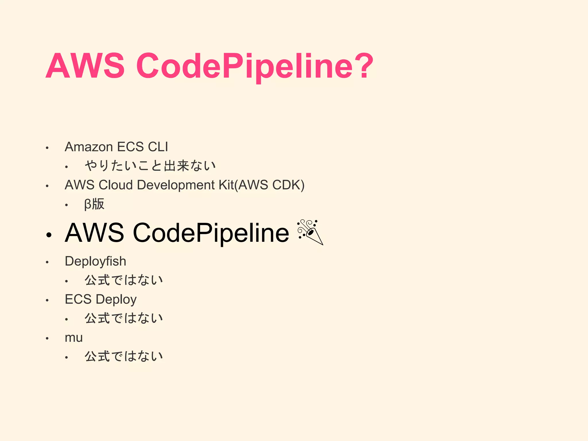 AWS CodePipeline?
• Amazon ECS CLI
• やりたいこと出来ない
• AWS Cloud Development Kit(AWS CDK)
• β版
• AWS CodePipeline 🎉
• Deployfish
• 公式ではない
• ECS Deploy
• 公式ではない
• mu
• 公式ではない
 