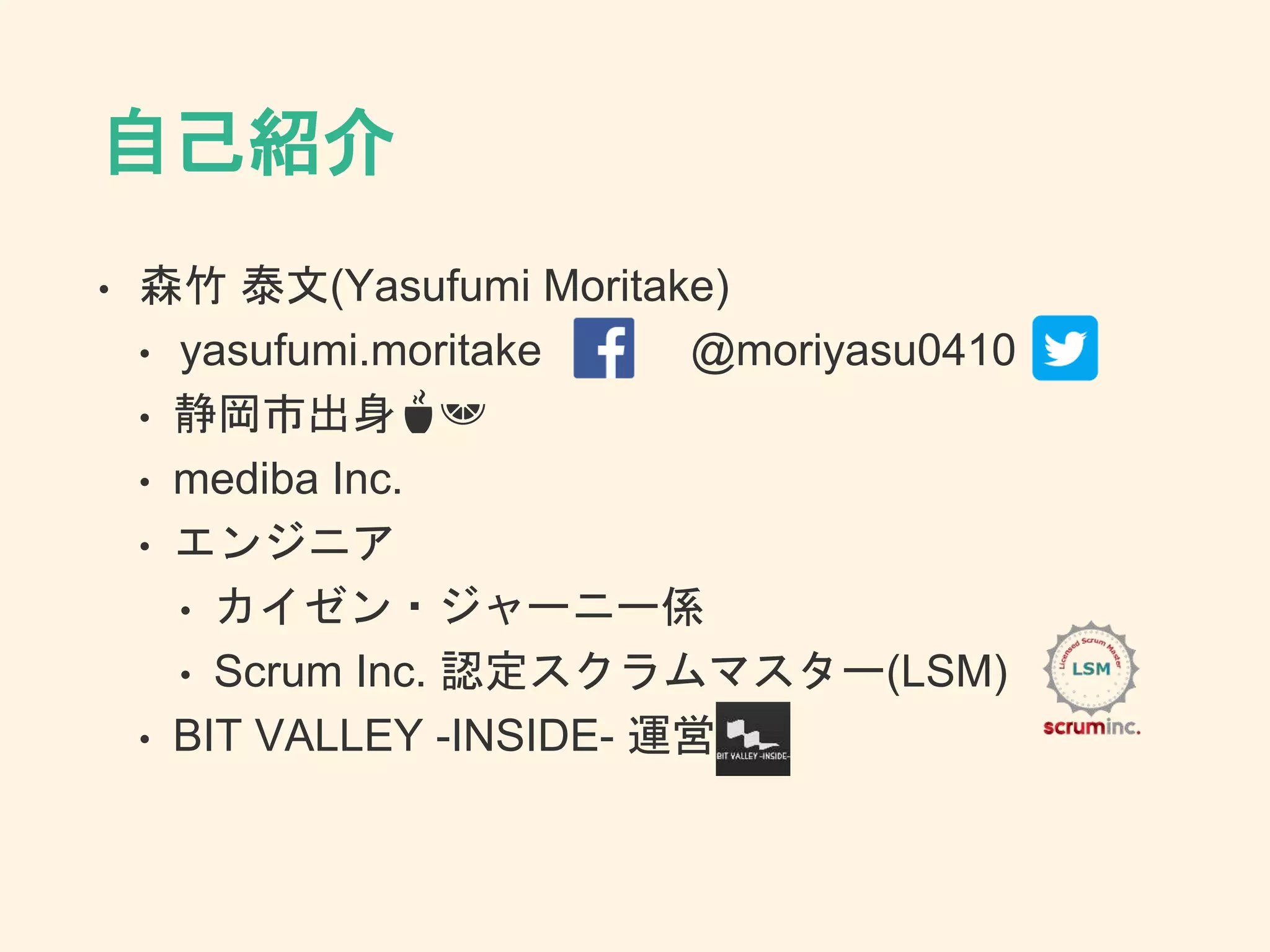 自己紹介
• 森竹 泰文(Yasufumi Moritake)
• yasufumi.moritake @moriyasu0410
• 静岡市出身🍵🍊
• mediba Inc.
• エンジニア
• カイゼン・ジャーニー係
• Scrum Inc. 認定スクラムマスター(LSM)
• BIT VALLEY -INSIDE- 運営
 