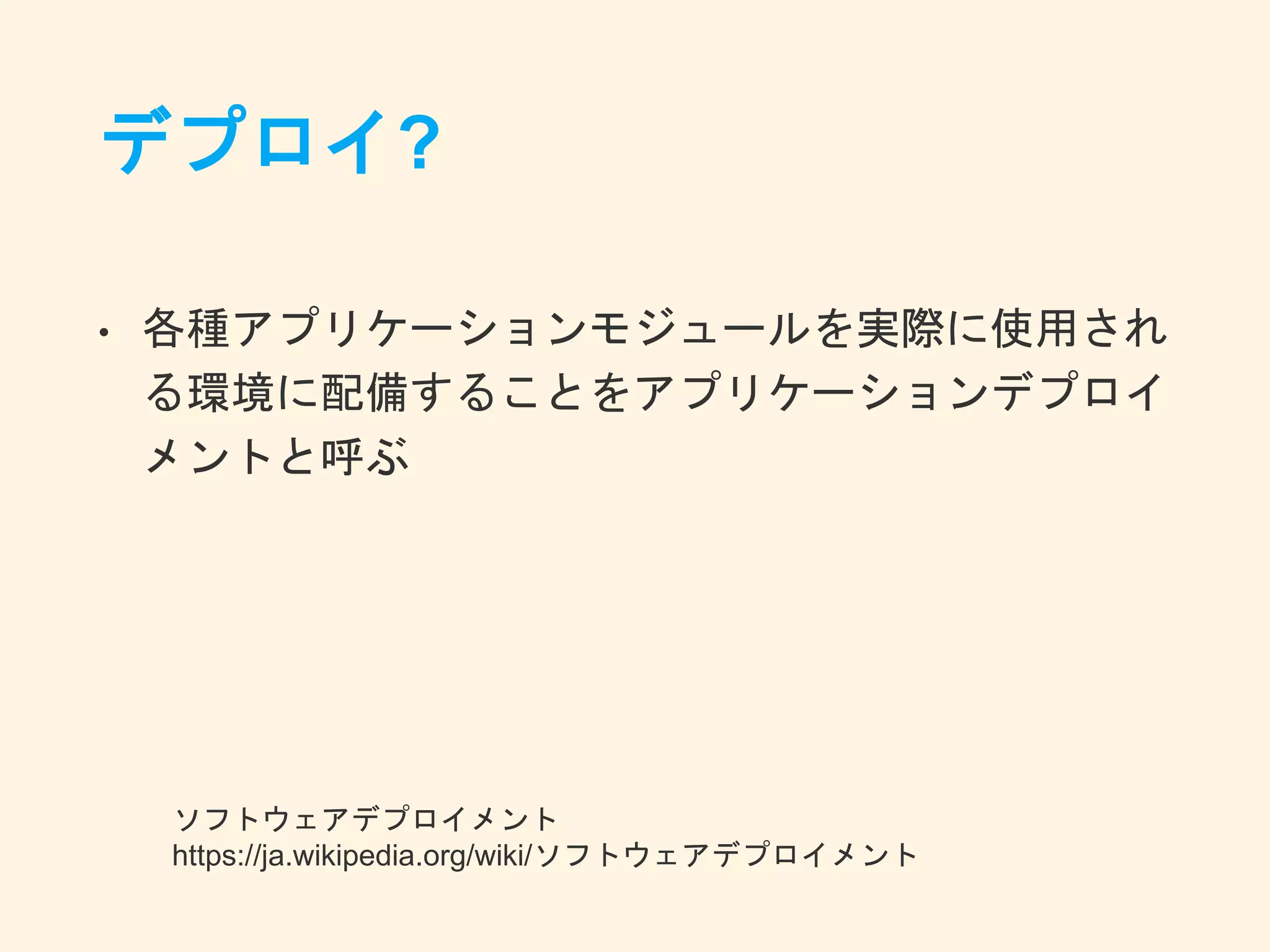 デプロイ?
• 各種アプリケーションモジュールを実際に使用され
る環境に配備することをアプリケーションデプロイ
メントと呼ぶ
ソフトウェアデプロイメント
https://ja.wikipedia.org/wiki/ソフトウェアデプロイメント
 