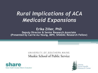 Rural Implications of ACA
Medicaid Expansions
Erika Ziller, PhD
Deputy Director & Senior Research Associate
(Presented by Carrie Au-Yeung, MPH, SHADAC Research Fellow)
 