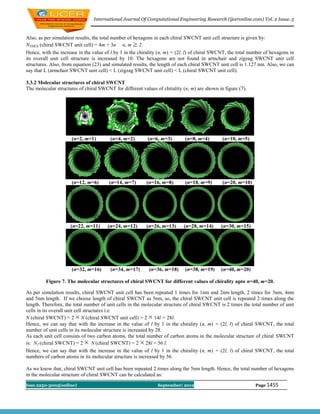 International Journal Of Computational Engineering Research (ijceronline.com) Vol. 2 Issue. 5


Also, as per simulation results, the total number of hexagons in each chiral SWCNT unit cell structure is given by:
NTHEX (chiral SWCNT unit cell) = 4m + 3n n, m 2.
Hence, with the increase in the value of l by 1 in the chirality (n, m) = (2l, l) of chiral SWCNT, the total number of hexagons in
its overall unit cell structure is increased by 10. The hexagons are not found in armchair and zigzag SWCNT unit cell
structures. Also, from equation (23) and simulated results, the length of each chiral SWCNT unit cell is 1.127 nm. Also, we can
say that L (armchair SWCNT unit cell) < L (zigzag SWCNT unit cell) < L (chiral SWCNT unit cell).

3.3.2 Molecular structures of chiral SWCNT
The molecular structures of chiral SWCNT for different values of chirality (n, m) are shown in figure (7).




                      (n=2, m=1)        (n=4, m=2)         (n=6, m=3)        (n=8, m=4)        (n=10, m=5)




                      (n=12, m=6)       (n=14, m=7)       (n=16, m=8)        (n=18, m=9)       (n=20, m=10)




                     (n=22, m=11)      (n=24, m=12)       (n=26, m=13)      (n=28, m=14)      (n=30, m=15)




                      (n=32, m=16)      (n=34, m=17)       (n=36, m=18)      (n=38, m=19)     (n=40, m=20)

         Figure 7. The molecular structures of chiral SWCNT for different values of chirality upto n=40, m=20.

As per simulation results, chiral SWCNT unit cell has been repeated 1 times for 1nm and 2nm length, 2 times for 3nm, 4nm
and 5nm length. If we choose length of chiral SWCNT as 5nm, so, the chiral SWCNT unit cell is repeated 2 times along the
length. Therefore, the total number of unit cells in the molecular structure of chiral SWCNT is 2 times the total number of unit
cells in its overall unit cell structures i.e.
N (chiral SWCNT) = 2 N (chiral SWCNT unit cell) = 2 14l = 28l.
Hence, we can say that with the increase in the value of l by 1 in the chirality (n, m) = (2l, l) of chiral SWCNT, the total
number of unit cells in its molecular structure is increased by 28.
As each unit cell consists of two carbon atoms, the total number of carbon atoms in the molecular structure of chiral SWCNT
is: NT (chiral SWCNT) = 2          N (chiral SWCNT) = 2 28l = 56 l.
Hence, we can say that with the increase in the value of l by 1 in the chirality (n, m) = (2l, l) of chiral SWCNT, the total
numbers of carbon atoms in its molecular structure is increased by 56.

As we know that, chiral SWCNT unit cell has been repeated 2 times along the 5nm length. Hence, the total number of hexagons
in the molecular structure of chiral SWCNT can be calculated as:
Issn 2250-3005(online)                                         September| 2012                                 Page 1455
 