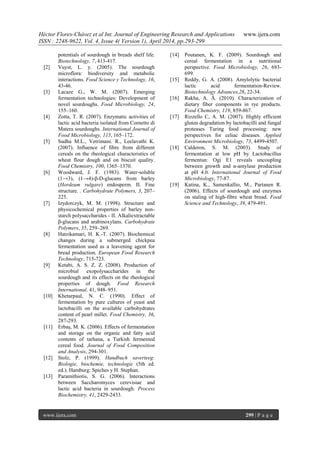 Héctor Flores-Chávez et al Int. Journal of Engineering Research and Applications www.ijera.com
ISSN : 2248-9622, Vol. 4, Issue 4( Version 1), April 2014, pp.293-299
www.ijera.com 299 | P a g e
potentials of sourdough in breads shelf life.
Biotechnology, 7, 413-417.
[2] Vuyst, L. y. (2005). The sourdough
microflora: biodiversity and metabolic
interactions. Food Science y Technology, 16,
43-46.
[3] Lacaze G., W. M. (2007). Emerging
fermentation technologies: Development of
novel sourdoughs. Food Microbiology, 24,
155–160.
[4] Zotta, T. R. (2007). Enzymatic activities of
lactic acid bacteria isolated from Cornetto di
Matera sourdoughs. International Journal of
Food Microbiology, 115, 165–172.
[5] Sudha M.L., Vetrimani. R., Leelavathi K.
(2007). Influence of fibre from different
cereals on the rheological characteristics of
wheat flour dough and on biscuit quality.
Food Chemistry, 100, 1365–1370.
[6] Woodward, J. F. (1983). Water-soluble
(1→3), (1→4)-β-D-glucans from barley
(Hordeum vulgare) endosperm. II. Fine
structure. . Carbohydrate Polymers, 3, 207–
225.
[7] Izydorczyk, M. M. (1998). Structure and
physicochemical properties of barley non-
starch polysaccharides - II. Alkaliextractable
β-glucans and arabinoxylans. Carbohydrate
Polymers, 35, 259–269.
[8] Hatzikamari, H. K.-T. (2007). Biochemical
changes during a submerged chickpea
fermentation used as a leavening agent for
bread production. European Food Research
Technology, 715-723.
[9] Ketabi, A. S. Z. Z. (2008). Production of
microbial exopolysaccharides in the
sourdough and its effects on the rheological
properties of dough. Food Research
International, 41, 948–951.
[10] Khetarpaul, N. C. (1990). Effect of
fermentation by pure cultures of yeast and
lactobacilli on the available carbohydrates
content of pearl millet. Food Chemistry, 36,
287-293.
[11] Erbaş, M. K. (2006). Effects of fermentation
and storage on the organic and fatty acid
contents of tarhana, a Turkish fermented
cereal food. Journal of Food Composition
and Analysis, 294-301.
[12] Stolz, P. (1999). Handbuch saverteeg:
Biologie, biochemie, technologie (5th ed.
ed.). Hamburg: Spiches y H. Stephan.
[13] Paramithiotis, S. G. (2006). Interactions
between Saccharomyces cerevisiae and
lactic acid bacteria in sourdough. Process
Biochemistry, 41, 2429-2433.
[14] Poutanen, K. F. (2009). Sourdough and
cereal fermentation in a nutritional
perspective. Food Microbiology, 26, 693-
699.
[15] Reddy, G. A. (2008). Amylolytic bacterial
lactic acid fermentation-Review.
Biotechnology Advances,26, 22-34.
[16] Rakha, A. Å. (2010). Characterization of
dietary fiber components in rye products.
Food Chemistry, 119, 859-867.
[17] Rizzello C, A. M. (2007). Highly efficient
gluten degradation by lactobacilli and fungal
proteases Turing food processing: new
perspectives for celiac diseases. Applied
Environment Microbiology, 73, 4499-4507.
[18] Calderon, S. M. (2003). Study of
fermentation at low pH by Lactobacillus
fermentun: Ogi E1 reveals uncoupling
between growth and α-amylase production
at pH 4.0. International Journal of Food
Microbiology, 77-87.
[19] Katina, K., Samenkallio, M., Partanen R.
(2006). Effects of sourdough and enzymes
on staling of high-fibre wheat bread. Food
Science and Technology, 39, 479-491.
 