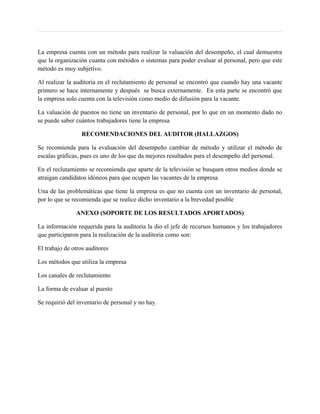 La empresa cuenta con un método para realizar la valuación del desempeño, el cual demuestra
que la organización cuanta con métodos o sistemas para poder evaluar al personal, pero que este
método es muy subjetivo.

Al realizar la auditoria en el reclutamiento de personal se encontró que cuando hay una vacante
primero se hace internamente y después se busca externamente. En esta parte se encontró que
la empresa solo cuenta con la televisión como medio de difusión para la vacante.

La valuación de puestos no tiene un inventario de personal, por lo que en un momento dado no
se puede saber cuántos trabajadores tiene la empresa

                  RECOMENDACIONES DEL AUDITOR (HALLAZGOS)

Se recomienda para la evaluación del desempeño cambiar de método y utilizar el método de
escalas gráficas, pues es uno de los que da mejores resultados para el desempeño del personal.

En el reclutamiento se recomienda que aparte de la televisión se busquen otros medios donde se
atraigan candidatos idóneos para que ocupen las vacantes de la empresa

Una de las problemáticas que tiene la empresa es que no cuenta con un inventario de personal,
por lo que se recomienda que se realice dicho inventario a la brevedad posible

               ANEXO (SOPORTE DE LOS RESULTADOS APORTADOS)

La información requerida para la auditoria la dio el jefe de recursos humanos y los trabajadores
que participaron para la realización de la auditoria como son:

El trabajo de otros auditores

Los métodos que utiliza la empresa

Los canales de reclutamiento

La forma de evaluar al puesto

Se requirió del inventario de personal y no hay.
 