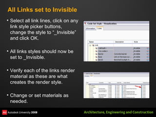 All Links set to Invisible Select all link lines, click on any link style picker buttons, change the style to “_Invisible” and click OK.  All links styles should now be set to _Invisible. Verify each of the links render material as these are what creates the render style.  Change or set materials as needed. 