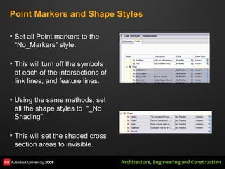 Point Markers and Shape Styles Set all Point markers to the “No_Markers” style. This will turn off the symbols at each of the intersections of link lines, and feature lines. Using the same methods, set all the shape styles to  “_No Shading”. This will set the shaded cross section areas to invisible. 