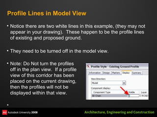 Profile Lines in Model View Notice there are two white lines in this example, (they may not appear in your drawing).  These happen to be the profile lines of existing and proposed ground. They need to be turned off in the model view. Note: Do Not turn the profiles off in the plan view.  If a profile view of this corridor has been placed on the current drawing, then the profiles will not be displayed within that view. * 