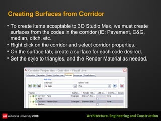 Creating Surfaces from Corridor To create items acceptable to 3D Studio Max, we must create surfaces from the codes in the corridor (IE: Pavement, C&G, median, ditch, etc. Right click on the corridor and select corridor properties. On the surface tab, create a surface for each code desired. Set the style to triangles, and the Render Material as needed. 