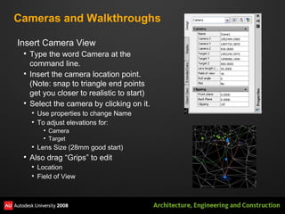 Cameras and Walkthroughs Insert Camera View Type the word Camera at the command line. Insert the camera location point. (Note: snap to triangle end points get you closer to realistic to start) Select the camera by clicking on it. Use properties to change Name To adjust elevations for: Camera Target Lens Size (28mm good start) Also drag “Grips” to edit Location Field of View 