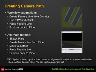 Creating Camera Path Workflow suggestions: Create Feature Line from Corridor Use ETW and offset  Raise Feature Line Explode back to Pline Alternate method: Sketch Pline Create feature line from Pline Move to surface Raise Feature line Explode back to Pline TIP:  If pline is in wrong direction, create an alignment from corridor, reverse direction, then explode back to pline. (Or lisp routines on internet) 
