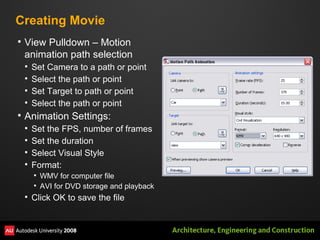Creating Movie View Pulldown – Motion animation path selection Set Camera to a path or point Select the path or point Set Target to path or point Select the path or point Animation Settings: Set the FPS, number of frames Set the duration Select Visual Style Format:  WMV for computer file AVI for DVD storage and playback Click OK to save the file 