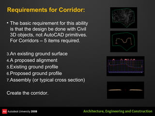 Requirements for Corridor: The basic requirement for this ability is that the design be done with Civil 3D objects, not AutoCAD primitives.  For Corridors – 5 items required. An existing ground surface A proposed alignment Existing ground profile Proposed ground profile Assembly (or typical cross section) Create the corridor. 