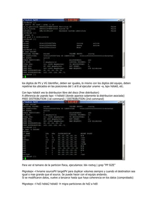 los digitos de PV y VG Identifier, deben ser iguales, lo mismo con los digitos del equipo, deben
repetirse los ubicados en las posiciones del 1 al 8 al ejecutar uname –a, lspv hdisk0, etc.

Con lspv hdiskX veo la distribucion libre del disco (free distribution)
A diferencia de usando lspv –l hdiskX (donde aparece solamente la distribucion asociada)
FREE DISTRIBUTION (1st command) / DISTRIBUTION (2nd command)




Para ver el tamano de la particion fisica, ejecutamos: lslv rootvg | grep “PP SIZE”

Migratepv –l lvname sourcePV targetPV para duplicar volumes siempre y cuando el destination sea
igual o mas grande que el source. Se puede hacer con el equipo andando.
Si se modificaron datos, vuelve a lanzarce hasta que haya coherencia en los datos (comprobado)

Migratepv –l hd3 hdisk2 hdisk0     migra particiones de hd2 a hd0
 
