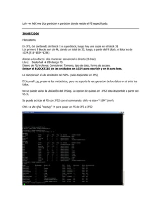 Lslv –m hdX me dice particion x particion donde reside el FS especificado.


30/08/2006

Filesystems

En JFS, del contenido del block 1 o superblock, luego hay una copia en el block 31
Los primero 8 blocks son de 4k, dando un total de 32, luego, a partir del 9 block, el total es de
1024.(511*1024*128k)

Acceso a los discos: dos maneras: secuencial o directa (B-tree)
Libro: Biederhall     DB design FS
Diseno de FS/archivos: Considerar: Tamano, tipo de dato, forma de acceso,
Setear el BLOCKSIZE de las unidades en 1024 para escribir y en 0 para leer.

La compresion es de alrededor del 50%. (solo disponible en JFS)

El Journal Log, preserva los metadatos, pero no soporta la recuperacion de los datos en si ante los
fallos.

No se puede variar la ubicación del JFSlog. La opcion de quotas en JFS2 esta disponible a partir del
V5.3L

Se puede achicar el FS con JFS2 con el commando: chfs –a size=”-16M” /myfs

Chfs –a vfs=jfs2 “rootvg”    para pasar un FS de JFS a JFS2
 