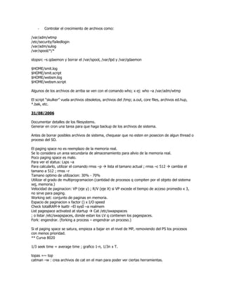 -   Controlar el crecimiento de archivos como:

/var/adm/wtmp
/etc/security/failedlogin
/var/adm/sulog
/var/spool/*/*

stopsrc –s qdaemon y borrar el /var/spool, /var/lpd y /var/qdaemon

$HOME/smit.log
$HOME/smit.script
$HOME/websm.log
$HOME/websm.script

Algunos de los archivos de arriba se ven con el comando who; x ej: who –a /var/adm/wtmp

El script “skulker” vuela archivos obsoletos, archivos del /tmp; a.out, core files, archivos ed.hup,
*.bak, etc.

31/08/2006

Documentar detalles de los filesystems.
Generar en cron una tarea para que haga backup de los archivos de sistema.

Antes de borrar posibles archivos de sistema, chequear que no esten en posecion de algun thread o
proceso del SO.

El paging space no es reemplazo de la memoria real.
Se lo considera un area secundaria de almacenamiento para alivio de la memoria real.
Poco paging space es malo.
Para ver el status: Lsps –a
Para calcularlo, utilizar el comando rmss –p    lista el tamano actual ; rmss –c 512  cambia el
tamano a 512 ; rmss –r
Tamano optimo de utilizacion: 30% - 70%
Utilizar el grado de multiprogramacion (cantidad de procesos q compiten por el objeto del sistema
xej, memoria.)
Velocidad de paginacion: VP (eje y) ; R/V (eje X) si VP excede el tiempo de acceso promedio x 3,
no sirve para paging.
Working set: conjunto de paginas en memoria.
Espacio de paginacion x factor () x I/O speed
Check totalRAM lsattr –El sys0 –a realmem
List pagespace activated at startup    Cat /etc/swapspaces
; o listar /etc/swapspaces, donde estan los LV q contienen los pagespaces.
Fork: engendrar. (forking a process – engendrar un proceso.)

Si el paging space se satura, empieza a bajar en el nivel de MP, removiendo del PS los procesos
con menos prioridad.
** Curva 8020

1/3 seek time = average time ; grafico 1-n, 1/3n x T.

topas =~ top
catman –w : crea archivos de cat en el man para poder ver ciertas herramientas.
 