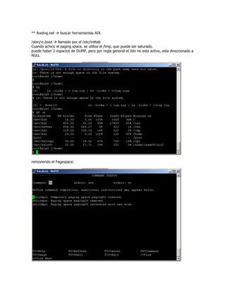 ** Rootvg.net    buscar herramientas AIX.

/sbin/rc.boot  llamado por el /etc/inittab
Cuando achico el paging space, se utiliza el /tmp, que puede ser saturado.
puede haber 2 espacios de DUMP, pero por regla general el 2do no esta activo, esta direccionado a
NULL




removiendo el Pagespace:
 