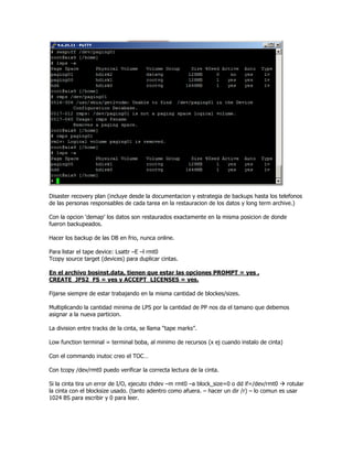 Disaster recovery plan (incluye desde la documentacion y estrategia de backups hasta los telefonos
de las personas responsables de cada tarea en la restauracion de los datos y long term archive.)

Con la opcion ‘demap’ los datos son restaurados exactamente en la misma posicion de donde
fueron backupeados.

Hacer los backup de las DB en frio, nunca online.

Para listar el tape device: Lsattr –E –l rmt0
Tcopy source target (devices) para duplicar cintas.

En el archivo bosinst.data, tienen que estar las opciones PROMPT = yes ,
CREATE_JFS2_FS = yes y ACCEPT_LICENSES = yes.

Fijarse siempre de estar trabajando en la misma cantidad de blockes/sizes.

Multiplicando la cantidad minima de LPS por la cantidad de PP nos da el tamano que debemos
asignar a la nueva particion.

La division entre tracks de la cinta, se llama “tape marks”.

Low function terminal = terminal boba, al minimo de recursos (x ej cuando instalo de cinta)

Con el commando inutoc creo el TOC…

Con tcopy /dev/rmt0 puedo verificar la correcta lectura de la cinta.

Si la cinta tira un error de I/O, ejecuto chdev –m rmt0 –a block_size=0 o dd if=/dev/rmt0     rotular
la cinta con el blocksize usado. (tanto adentro como afuera. – hacer un dir /r) – lo comun es usar
1024 BS para escribir y 0 para leer.
 