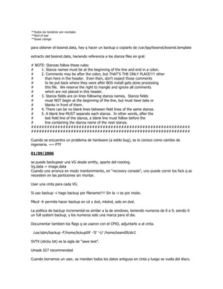 **todos los hombres son mortales.
**lord of war
**loose change

para obtener el bosinst.data, hay q hacer un backup o copiarlo de /usr/lpp/bosinst/bosinst.template

extracto del bosinst.data, haciendo referencia a los stanza files en gral:

# NOTE: Stanzas follow these rules:
#    1. Stanza names must be at the beginning of the line and end in a colon.
#    2. Comments may be after the colon, but THAT'S THE ONLY PLACE!!!! other
#      than here in the header. Even then, don't expect those comments
#      to be put back where they were after BOS install gets done processing
#      this file. We reserve the right to mangle and ignore all comments
#      which are not placed in this header.
#    3. Stanza fields are on lines following stanza names, Stanza fields
#      must NOT begin at the beginning of the line, but must have tabs or
#      blanks in front of them.
#    4. There can be no blank lines between field lines of the same stanza.
#    5. A blank line MUST separate each stanza. In other words, after the
#      last field line of the stanza, a blank line must follow before the
#      line containing the stanza name of the next stanza.
############################################################
############################################################

Cuando se encuentra un problema de hardware (a estilo bug), se lo conoce como cambio de
ingenieria. =~ PTF

01/09/2006

se puede backupear una VG desde smitty, aparte del roootvg.
Vg.data = image.data
Cuando uno arranca en modo mantenimiento, en “recovery console”, uno puede correr los fsck q se
necesiten en las particiones sin montar.

Usar una cinta para cada VG.

Si uso backup –i hago backup por filename!!!! Sin la –i es por inodo.

Mkcd      permite hacer backup en cd y dvd, mkdvd, solo en dvd.

La politica de backup incremental es similar a la de windows, teniendo numeros de 0 a 9, siendo 0
un full system backup, y los numeros solo una marca para el dia.

Documentar tambien los flags q se usaron con el CPIO, adjuntarlo a al cinta.

 /usr/sbin/backup -f'/home/bckup09' -'0' '-U' /home/team09/dir2

SVTX (sticky bit) es la sigla de “save text”.

Umask 027 recommended

Cuando borramos un user, se mandan todos los datos antiguos en cinta y luego se vuela del disco.
 