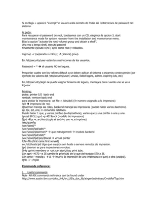 Si en flags = aparece “exempt” el usuario esta eximido de todas las restricciones de password del
sistema.

Al pedo:
Para recuperar el password de root, booteamos con un CD, elegimos la opcion 3, start
mainteinance mode for system recovery from the installation and maintenance menu.
Elijo la opcion “actvate the root volume group and obtain a shell”.
Una vez q tengo shell, ejecuto passwd
Finalmente ejecuto sync ; sync como root y rebooteo.

Lsgroup –c (separado x colon) ; -f (stanza) group

En /etc/security/user estan las restricciones de los usuarios.

Password = *      el usuario NO se loguea.

Preguntar cuales son los valores default q se deben aplicar al sistema q estamos construyendo (por
ejemplo los valores del /etc/security/user; umask, failed logins, admin, expiring Ids, etc)

En /etc/security/login se puede asignar horarios de logueo, mensajes para cuando uno se va a
loguear.

Printing:
piobe: printer I/O back end
rembak: remove back end
para probar la impresora: cat file > /dev/lpX (X=numero asignado a la impresora)
rpX     impresora de red.
Qdaemon maneja las colas, backend maneja las impresoras (puede haber varios daemons).
Lp, lpr, qrl, enq   comandos relativos.
Puede haber 1 que, y varias printers (o dispositivos), varias que y una printer o una y una.
Lptest 80 5 | qprt –p 4019ascii (modelo de impresora)
Qprt –Pps –c archivo (copia el archivo con –c e imprime)
/etc/qconfig
/var/spool/*
/var/spool/lpd/qdir/*
/var/spool/qdaemon/*         que management     invokes backend
/var/spool/lpd/stat/*
/var/spool/lpd/pio/@local       virtual printer
fcfs=fifo (first came first served)
en /etc/hosts.lpd digo que equipos son hosts o servers remotos de impresion.
Lpd daemon es para impresiones remotas.
Only qprint members or root can start/stop print jobs.
Con qpri -#570 –a 25 cambio la prioridad de la que del trabajo 570 a 25.
Con qmov –masclp1 -#11          muevo la impresión de una impresora (o que) a otra (asclp1).
Qhld –r -#njob

Commands reference:

1. Useful commands
Note All AIX commands reference can be found under
http //www.austin.ibm.com/doc_link/en_US/a_doc_lib/aixgen/wbinfnav/CmdsRefTop.htm
 