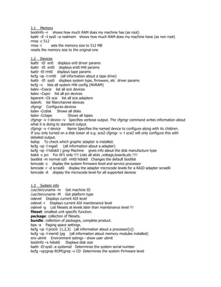 1.1 Memory
bootinfo –r shows how much RAM does my machine has (as root)
lsattr –E –l sys0 –a realmem shows how much RAM does my machine have (as non root)
rmss -c 512
rmss -r       sets the memory size to 512 MB
resets the memory size to the original one

1.2 Devices
lsattr -El en0 displays en0 driver params
lsattr -El ent0 displays ent0 HW params
lsattr -El rmt0 displays tape params
lscfg -vp -l rmt0 (all information about a tape drive)
lsattr -El sys0 displays system type, firmware, etc driver params
lscfg –v lists all system HW config (NVRAM)
lsdev –Csscsi list all scsi devices
lsdev –Cspci list all pci devices
lsparent –Ck scsi list all scsi adapters
lsdevfc list fiberchannel devices
cfgmgr Configures devices
lsdev -Ccdisk     Shows all disks
lsdev -Cctape             Shows all tapes
cfgmgr -v -l device –v Specifies verbose output. The cfgmgr command writes information about
what it is doing to standard output.
cfgmgr -v -l device      Name Specifies the named device to configure along with its children.
If you only turned on a disk tower at e.g. scsi2 cfgmgr -v -l scsi2 will only configure this with
detailed output.
lsdisp To check which graphic adapter is installed.
lscfg -vp -l mga0     (all information about a adapter)
lscfg -vp -l hdisk0 | grep Machine gives info about the disk manufacture type
lsslot -c pci For 6F1 only !!!! Lists all slots ,voltage,boards,etc !!!!
bootlist -m normal cd0 rmt0 hdisk0 Changes the default bootlist
lsmcode -c display the system firmware level and service processor
lsmcode -r -d scraid0 display the adapter microcode levels for a RAID adapter scraid0
lsmcode -A display the microcode level for all supported devices


1.3 System info
/usr/bin/uname -m Get machine ID
/usr/bin/uname -M Get platform type
oslevel Displays current AIX level
oslevel -r Displays current AIX maintenance level
oslevel -g List filesets at levels later than maintenance level !!!
fileset: smallest unit specific function.
package: collection of filesets.
bundle: collection of packages, complete product.
lsps -a Paging space settings.
lscfg -vp -l proc0 (1,2,3) (all information about a processor[s])
lscfg -vp -l mem0 |pg (all information about memory modules installed)
env ulimit Environment setings - show user ulimit
bootinfo –s hdisk0      Displays disk size
lsattr -El sys0 -a systemid Determines the system serial number
lscfg –vp|grep ROM|grep -v CD Determines the system Firmware level
 