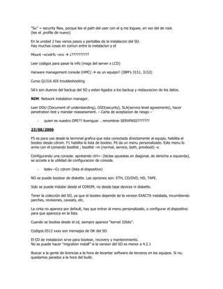“Su” = security flaw, porque lee el path del user con el q me loguee, en vez del de root.
(lee el .profile de nuevo)

En la unidad 2 hay varios pasos y pantallas de la instalacion del SO.
Hay muchas cosas en comun entre la instalacion y el

Mount –vcvdrfs –oro     ¿??????????

Leer codigos para pasar la info (msgs del server x LCD)

Harware management console (HMC)          es un equipo!! (IBM’s 3151, 3153)

Curso Q1316 AIX troubleshooting

SA’s son duenos del backup del SO y estan ligados a los backup y restauracion de los datos.

NIM: Network instalation manager.

Leer DOU (Document of understanding), GSD(security), SLA(service level agreements), hacer
penetration test y mandar reassessment. – Carta de aceptacion de riesgo –

    -   quien es nuestro DPE?? Averiguar… renombrar SERVPASS???????

23/08/2006

F5 es para uso desde la terminal grafica que esta conectada directamente al equipo, habilita el
booteo desde cdrom. F1 habilita la lista de booteo. F6 da un menu personalizado. Este menu lo
armo con el comando bootlist ; bootlist –m (normal, service, both, prevboot) -o

Configurando una consola: apretando ctrl+- (teclas opuestas en diagonal, de derecha a izquierda),
se accede a la utilidad de configuracion de consola.

    -   lsdev –Cc cdrom (lista el dispositivo)

NO se puede bootear de diskette. Las opciones son: ETH, CD/DVD, HD, TAPE.

Solo se puede instalar desde el CDROM, no desde tape devices ni diskette.

Tener la colección del SO, ya que el booteo depende de la version EXACTA instalada, incumbiendo
parches, revisiones, caveats, etc.

La cinta no aparece por default, hay que entrar al menu personalizado, o configurar el dispositivo
para que aparezca en la lista.

Cuando se bootea desde el cd, siempre aparece “kernel 32bits”.

Codigos 0512 xxxx son mensajes de OK del SO.

El CD de instalacion sirve para bootear, recovery y mantenimiento.
No se puede hacer “migration install” si la version del SO es menor a 4.2.1

Buscar a la gente de licencias a la hora de levantar software de terceros en los equipos. Si no,
quedamos parados a la hora del build.
 