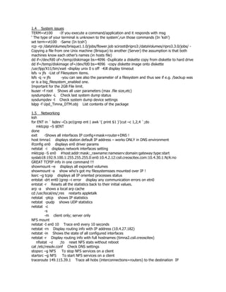 1.4 System issues
TERM=vt100          -If you execute a command/application and it responds with msg
‘ The type of your terminal is unknown to the system’,run those commands (In ‘ksh’)
set term=vt100 -Same (In tcsh’)
rcp -rp /dataVolumes/brisque1.1.0/jobs/flower.job sciroot@ripro3:/dataVolumes/ripro3.3.0/jobs/ -
Copying a file from one Unix machine (Brisque) to another (Server) the assumption is that both
machines know each other’s names (in hosts file)
dd if=/dev/fd0 of=/temp/diskimage bs=4096 -Duplicate a diskette copy from diskette to hard drive
dd if=/temp/diskimage of=/dev/fd0 bs=4096 -copy diskette image onto diskette
/usr/lpp/X11/bin/xset -display unix 0 s off -Kill display timeout
lsfs -v jfs -List of Filesystem items.
lsfs -q -v jfs       -you can see also the parameter of a filesystem and thus see if e.g. /backup was
or is a big_filesystem_enabled one.
Important for the 2GB File limit.
lsuser –f root Shows all user parameters (max .file size,etc)
sysdumpdev -L Check last system dump status
sysdumpdev -l Check system dump device settings
lslpp -f Upd_Timna_DTM.obj List contents of the package

1.5 Networking
ksh
for ENT in ` lsdev –Cs pci|grep ent | awk '{ print $1 }'|cut –c 1,2,4 `;do
   mktcpip –S $ENT
done
exit     -Shows all interfaces IP config+mask+router+DNS !
host timna1 displays station default IP address – works ONLY in DNS environment
ifconfig en0 displays en0 driver params
netstat -i displays network interfaces setting
mktcpip -S en0 #host:addr:mask:_rawname:nameserv:domain:gateway:type:start
syslab18:192.9.100.1:255.255.255.0:en0:10.4.2.12:csil.creoscitex.com:10.4.30.1:N/A:no
GREAT TCPIP info in one command !!!
showmount –e displays all exported volumes
showmount -a show who's got my filesystemsses mounted over IP !
lssrc –g tcpip displays all IP oriented processes status
entstat -drt ent0 |grep –i error display any communication errors on etn0
entstat -r Resets all the statistics back to their initial values.
arp -a shows a local arp cache
cd /usr/local/es/;res restarts appletalk
netstat -ptcp shows IP statistics
netstat -pudp shows UDP statistics
netstat -c
         -s
         -m client only; server only
NFS mount
netstat -I en0 10 Trace en0 every 10 seconds
netstat -rn Display routing info with IP address (10.4.27.182)
netstat -in Shows the state of all configured interfaces
netstat -r Display routing info with full hostnames (timna2.csil.creoscitex)
   nfsstat –z     ;to reset NFS stats without reboot
cat /etc/resolv.conf Check DNS settings
stopsrc –g NFS      To stop NFS services on a client
startsrc –g NFS     To start NFS services on a client
traceroute 149.115.39.1 Trace all hobs (interconnections=routers) to the destination IP
 