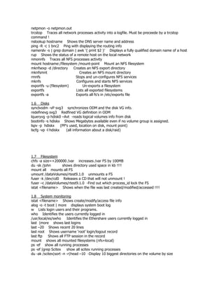 netpmon -o netpmon.out
trcstop Traces all network processes activity into a logfile. Must be preceede by a trcstop
command !
nslookup hostname Shows the DNS server name and address
ping -R -c 1 bnc2 Ping with displaying the routing info
namerslv -s | grep domain | awk '{ print $2 }' Displays a fully qualified domain name of a host
rup Shows the status of a remote host on the local network
nmonnfs Traces all NFS processes activity
mount hostname:/filesystem /mount-point Mount an NFS filesystem
mknfsexp -d /directory   Creates an NFS export directory
mknfsmnt                     Creates an NFS mount directory
rmnfs                      Stops and un-configures NFS services
mknfs                      Configures and starts NFS services
exportfs -u (filesystem)       Un-exports a filesystem
exportfs                   Lists all exported filesystems
exportfs -a                Exports all fs's in /etc/exports file

1.6 Disks
synclvodm -vP svg3 synchronizes ODM and the disk VG info.
redefinevg svg3 Redfined VG definition in ODM
lqueryvg -p hdisk0 –Avt -reads logical volumes info from disk
bootinfo -s hdiskx Shows Megabytes available even if no volume group is assigned.
lspv -p hdiskx      (PP's used, location on disk, mount point)
lscfg -vp -l hdiskx     (all information about a disk/raid)




1.7 Filesystem
chfs -a size=+200000 /var increases /var FS by 100MB
du -sk /john      shows directory used space in kb !!!!
mount all mounts all FS
umount /dataVolumes/rtest9.1.0 unmounts a FS
fuser -k /dev/cd0 Releases a CD that will not unmount !
fuser –c /dataVolumes/rtest9.1.0 -Find out which process_id lock the FS
istat <filename> Shows when the file was last created/modified/accessed !!!!

1.8 System monitoring
istat <filename> Shows create/modify/access file info
alog -o -t boot | more displays system boot log
w Lists login users and their programs.
who Identifies the users currently logged in
/usr/local/es/swho     Identifies the Ethershare users currently logged in
last |more shows last logins
last –20 Shows recent 20 lines
last root Shows username ‘root’ login/logout record
last ftp    Shows all FTP session in the record
mount shows all mounted filesystems (nfs+local)
ps -ef show all running processes
ps -ef |grep Scitex    show all scitex running processes
du -ak /scitex|sort -n -r|head –10 -Display 10 biggest directories on the volume by size
 