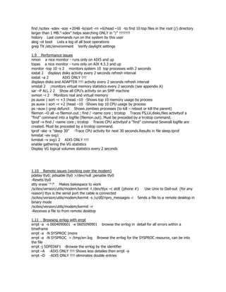 find /scitex -xdev -size +2048 -ls|sort -rn +6|head –10 -to find 10 top files in the root (/) directory
larger than 1 MB.”-xdev” helps searching ONLY in “/” !!!!!!!!!
history Last commands run on the system by this user
alog -ot boot Lists a log of all boot operations
grep TX /etc/environment Verify daylight settings

1.9 Performance issues
nmon a nice monitor - runs only on AIX5 and up
topas a nice monitor - runs only on AIX 4.3.3 and up
monitor -top 10 -s 2 monitors system 10 top processes with 2 seconds
iostat 2 displays disks activity every 2 seconds refresh interval
iostat –a 2         AIX5 ONLY !!!!
displays disks and ADAPTER !!!! activity every 2 seconds refresh interval
vmstat 2 ;monitors virtual memory statistics every 2 seconds (see appendix A)
sar –P ALL 2 2 Show all CPU’s activity on an SMP machine
svmon –i 2 Monitors real and virtual memory
ps auxw | sort –r +3 |head –10 -Shows top 10 memory usage by process
ps auxw | sort –r +2 |head –10 -Shows top 10 CPU usage by process
ps –auw | grep defunct Shows zombies processes (to kill – reboot or kill the parent)
filemon –O all –o filemon.out ; find / -name core ; trcstop Traces FS,LV,disks,files activityof a
“find” command into a logfile (filemon.out). Must be preceded by a trcstop command.
tprof –x find / -name core ; trcstop Traces CPU activityof a “find” command Severall logfile are
created. Must be preceded by a trcstop command.
tprof -ske -x "sleep 30" -Trace CPU activity for next 30 seconds.Results in file sleep.tprof
lvmstat –ev svg1
lvmstat –v svg1 2 AIX5 ONLY !!!!
enable gathering the VG statistics
Display VG logical volumes statistics every 2 seconds




1.10 Remote issues (working over the modem)
pdelay tty0; pdisable tty0 >/dev/null ;penable tty0
-Resets tty0
stty erase '^?' Makes bakespace to work
/scitex/version/utils/modem/kermit -l /dev/ttyx –c atdt {phone #} Use Unix to Dail-out (for any
reason) ttyx is the serial port the cable is connected
/scitex/version/utils/modem/kermit -s /u/d0/ripro_messages -i Sends a file to a remote desktop in
binary mode
/scitex/version/utils/modem/kermit –r
-Receives a file to from remote desktop

1.11 Browsing errlog with errpt
errpt -a -s 0604090601 -e 0605090901 browse the errlog in detail for all errors within a
timeframe
errpt -a -N SYSPROC |more
errpt -a -N SYSPROC > /tmp/err.log Browse the errlog for the SYSPROC resource, can be into
the file
errpt -j 5DFED6F1 -Browse the errlog by the identifier
errpt –A -AIX5 ONLY !!!! Shows less detailes then errpt -a
errpt –D -AIX5 ONLY !!!! eliminates double entries
 