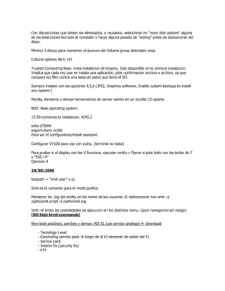 Con discos/cintas que deben ser eliminados, o reusados, seleccionar en “more disk options” alguna
de las selecciones borrado al reinstalar o hacer alguna pasada de “wiping” antes de desharcerse del
disco.

Minimo 3 discos para mantener el quorum del Volume group descriptor area.

Cultural options 48 6 147

Trusted Computing Base: evita instalacion de troyans. Solo disponible en la primera instalacion.
Implica que cada vez que se instala una aplicación, pide confirmacion archivo x archivo, ya que
compara los files contra una base de datos que tiene el SO.

Siempre instalar con las opciones 4,5,6 (JFS2, Graphics software, Enable system backups to install
any system.)

Mozilla, Kerberos y demas herramientas de server vienen en un bundle CD aparte.

BOS: Base operating system.

15:50 comienza la instalacion. AIX5.2

echo $TERM
export=term vt100
Para ver el configuration/install assistant.

Configurar VT100 para uso con putty. (terminal no boba)

Para probar si el display con las X funciona, ejecutar smitty y fijarse si pide todo con las teclas de F
o “ESC+X”
Ejercicio 4

24/08/2006

fastpath = “smit user” x ej.

Smit es el comando para el modo grafico.

Mantener los .log del smitty en los home de los usuarios. O redireccionar con smit –s
/path/smit.script –l /path/smit.log

Smit –X limita las posibilidades de ejecucion en los distintos menu. (para navegacion sin riesgo)
[NO high level commands]

New best practices, parches y demas: AIX 5L (aix service strategy)  download

    -   Tecnology Level
    -   Concluding service pack      luego de 8/10 semanas de salido del TL
    -   Service pack
    -   Interim fix (security fix)
    -   PTF
 