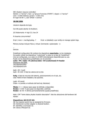 SRC (System resource controller)
Startsrc –s “service” / lssrc –g “group of services (TCPIP)” / stopsrc –s “service”
Lssrc –a (listo todos)[-g grupo / -s solo uno]
En lugar de kill -1, usar refresh –s service

28/08/2006

mkvterm depende de tcpip.

Con kill puedo abortar el shutdown.

I/O Watermarks       high 32 / low 24

N Usuarios concurrentes?

Errpt | more = /var/log/syslog…?           Errpt –a (detailed) o por smitty en manage system logs.

Memory dumps incluyen fisica y virtual. Commando: sysdumpdev -e

--
Devices

Predefined configuration Db contiene los dispositivos soportados, no los instalados.
Se pueden utilizar los dispositivos “customized” si estan en la lista de “predefined”.
Una vez configurada, va a estar en el ODM (/etc/objrepos) disponible para su uso.
Puedo ver los dispositivos predefinidos con el comando:
Lsdev –PH / lsdev –Pc [device] lsdev –CH (customized) H=header
Directorios del ODM:
/etc/objrepos/PdDv
/etc/objrepos/CuDv

lsattr –EH –l sys0
lsattr –El rmt0    lista los valores de la cinta

lscfg   lista los recursos del sistema, posicionamiento en el rack, etc.
Lista TODO el hard instalado y las opciones.

Lsattr –El mem0
Chdev –a (cambio un atributo del hard xej. blocksize)

Mkdev –l =~ cfgmgr (para pasar de definida a disponible)
Rmdev –l rmt0   para pasar de disponible a definida
Rmdev –dl rmt   elimina permanentemente (queda predefinido)

lsdev -CHF "name status physloc location description": listo las ubicaciones del hardware del
equipo.

Dispositivos: AB-CD-EF-GH:
AB: bus type/pci parent bus as asssigned by firmware.
CD: Devfuncion number adapter or physical location.
EF: Identifies a Connector ID.
GH: device /FRU/port ID.
 