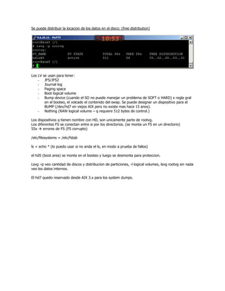 Se puede distribuir la locacion de los datos en el disco: (free distribution)




Los LV   se usan para tener:
    -     JFS/JFS2
    -     Journal log
    -     Paging space
    -     Boot logical volume
    -     Bump device (cuando el SO no puede manejar un problema de SOFT o HARD) x regla gral
          en el booteo, el volcado el contenido del swap. Se puede designar un dispositivo para el
          BUMP (/dev/hd7 en viejos AIX pero no existe mas hace 15 anos).
    -     Nothing (RAW logical volume – q requiere 512 bytes de control.)

Los dispositivos q tienen nombre con HD, son unicamente parte de rootvg.
Los diferentes FS se conectan entre si por los directorios. (se monta un FS en un directorio)
55x     errores de FS (FS corrupto)

/etc/filesystems = /etc/fstab

ls = echo * (lo puedo usar si no anda el ls, en modo a prueba de fallos)

el hd5 (boot area) se monta en el booteo y luego se desmonta para proteccion.

Lsvg –p veo cantidad de discos y distribucion de particiones, -l logical volumes, lsvg rootvg sin nada
veo los datos internos.

El hd7 quedo reservado desde AIX 3.x para los system dumps.
 