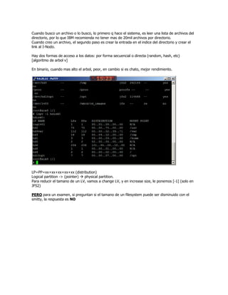 Cuando busco un archivo o lo busco, lo primero q hace el sistema, es leer una lista de archivos del
directorio, por lo que IBM recomienda no tener mas de 20mil archivos por directorio.
Cuando creo un archivo, el segundo paso es crear la entrada en el indice del directorio y crear el
link al I-Nodo.

Hay dos formas de acceso a los datos: por forma secuencial o directa (random, hash, etc)
[algoritmo de arbol v]

En binario, cuando mas alto el arbol, peor, en cambio si es chato, mejor rendimiento.




LP=PP=xx+xx+xx+xx+xx (distribution)
Logical partition -> (pointer) physical partition.
Para reducir el tamano de un LV, vamos a change LV, y en increase size, le ponemos [-1] (solo en
JFS2)

PERO para un examen, si preguntan si el tamano de un filesystem puede ser disminuido con el
smitty, la respuesta es NO
 