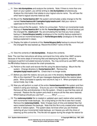 Student Exercises


__ 11. View /etc/dumpdates and analyze the contents. Note: If there is more than one
       team on your system, you will be writing to /etc/dumpdates simultaneously.
       Analyze the information that relates to your logical volume name. You will see the
       other team's logical volumes listed as well.
__ 12. Mount the /home/teamxx/dir1 file system and simulate a daily change to the file
       named /home/teamxx/dir1/samples/tcpip/resolv.conf. Add your name in
       uppercase to the first line of the file.
__ 13. Now unmount the file system. Verify it is unmounted. Perform an incremental inode
       backup of /home/teamxx/dir1 to the file /home/bkupxx/daily. It should backup just
       the changed file, resolv.conf You are simulating the fact that you have a base
       backup in /home/bkupxx/weekly (analogous to the monthly backup explained in
       class) and an incremental backup in /home/bkupxx/daily (analogous to the daily
       backup explained in class).
__ 14. Display the table of contents of the /home/bkupxx/daily backup to ensure that just
       the changed file was backed up. Record the EXACT name of the file.



__ 15. View the contents of /etc/dumpdates. Analyze the contents.
Note: The next few instructions will show command line hints rather than SMIT screens
because of the extra steps of removing files and destroying file systems, which is
necessary to perform simulated recovery functions. You may continue to use SMIT utilizing
the F9 shellout feature to execute the crash procedures.
__ 16. Perform a file crash and recover the file using the above backup. Mount the file
       system. Change directory to /home/teamxx/dir1. Remove the
       samples/tcpip/resolv.conf file. Check that it no longer exists.
__ 17. Before you start the restore, be sure you are in the directory /home/teamxx/dir1.
       Why is this important? You will see messages displayed before the restore takes
       place. When prompted to specify next volume #, key in 1. When prompted to set
       owner/mode, key in no.
__ 18. Now you will perform a crash of the entire /home/teamxx/dir1 file system and then
       restore it using your backups. Ensure you are in the /home/teamxx/dir1 directory.
       Remove all files and directories in this file system. Check to see that they were all
       removed. Restore the file system and check to ensure all the files were restored.
       Which backup should you use first? _______ Why? _______
__ 19. The restoresymtable file is created or updated upon each restore when working
       with incremental inode backups. Do a long listing on this file to see that it exists.
       Remove the restoresymtable. Note: It keeps track of links and deleted files that
       were created between the backups. Note that this file is only created when working
       with the -r restore option. The system does not know when you are finished
       restoring all your incremental inode backups, so it leaves you with the chore of
       cleaning up this control file. This file did not appear during the single file restore for

10-4 System Administration I                                                    © Copyright IBM Corp. 1997, 2001
                           Course materials may not be reproduced in whole or in part
                                  without the prior written permission of IBM.
 