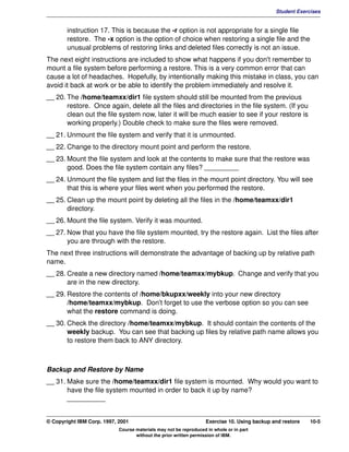 V1.0.1   BKM2MIF
                                                                                                       Student Exercises


                instruction 17. This is because the -r option is not appropriate for a single file
                restore. The -x option is the option of choice when restoring a single file and the
                unusual problems of restoring links and deleted files correctly is not an issue.
         The next eight instructions are included to show what happens if you don't remember to
         mount a file system before performing a restore. This is a very common error that can
         cause a lot of headaches. Hopefully, by intentionally making this mistake in class, you can
         avoid it back at work or be able to identify the problem immediately and resolve it.
         __ 20. The /home/teamxx/dir1 file system should still be mounted from the previous
                restore. Once again, delete all the files and directories in the file system. (If you
                clean out the file system now, later it will be much easier to see if your restore is
                working properly.) Double check to make sure the files were removed.
         __ 21. Unmount the file system and verify that it is unmounted.
         __ 22. Change to the directory mount point and perform the restore.
         __ 23. Mount the file system and look at the contents to make sure that the restore was
                good. Does the file system contain any files? _________
         __ 24. Unmount the file system and list the files in the mount point directory. You will see
                that this is where your files went when you performed the restore.
         __ 25. Clean up the mount point by deleting all the files in the /home/teamxx/dir1
                directory.
         __ 26. Mount the file system. Verify it was mounted.
         __ 27. Now that you have the file system mounted, try the restore again. List the files after
                you are through with the restore.
         The next three instructions will demonstrate the advantage of backing up by relative path
         name.
         __ 28. Create a new directory named /home/teamxx/mybkup. Change and verify that you
                are in the new directory.
         __ 29. Restore the contents of /home/bkupxx/weekly into your new directory
                /home/teamxx/mybkup. Don't forget to use the verbose option so you can see
                what the restore command is doing.
         __ 30. Check the directory /home/teamxx/mybkup. It should contain the contents of the
                weekly backup. You can see that backing up files by relative path name allows you
                to restore them back to ANY directory.



         Backup and Restore by Name
         __ 31. Make sure the /home/teamxx/dir1 file system is mounted. Why would you want to
                have the file system mounted in order to back it up by name?
                __________


         © Copyright IBM Corp. 1997, 2001                                   Exercise 10. Using backup and restore   10-5
                                     Course materials may not be reproduced in whole or in part
                                            without the prior written permission of IBM.
 