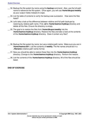 Student Exercises


__ 32. Backup the file system by name using the backup command. Also, use the full path
       name to reference the file system. Once again, you will use /home/bkupxx/weekly
       as your output media instead of a tape.
__ 33. List the table of contents to verify the backup was successful. How were the files
       listed?
__ 34. Let's take a look at the difference between relative and full path backups by
       restoring by relative path name. First, cd to /home/teamxx/mybkup directory and
       delete all the files. Ensure the directory is empty.
__ 35. The goal is to restore the files from /home/bkupxx/weekly into the
       /home/teamxx/mybkup directory. Restore the files and take a look at the contents
       of the /home/teamxx/mybkup directory. Does it contain any files?




__ 36. Backup the file system by name, but use a relative path name. Make sure you are in
       /home/teamxx/dir1. List the contents of weekly. The file names should be in a
       ./filename (relative path name) format.
__ 37. Now you should be able to restore these files into the /home/teamxx/mybkup
       directory. Change to the /home/teamxx/mybkup directory. Perform the restore.
__ 38. List the contents of the /home/teamxx/mybkup directory. All of the files should be
       listed.



END OF EXERCISE




10-6 System Administration I                                                    © Copyright IBM Corp. 1997, 2001
                           Course materials may not be reproduced in whole or in part
                                  without the prior written permission of IBM.
 