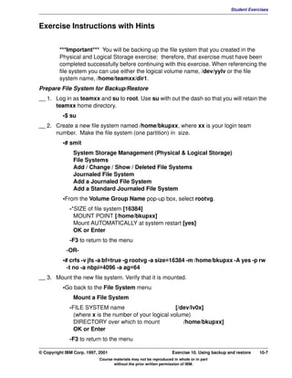 V1.0.1   BKM2MIF
                                                                                                       Student Exercises



         Exercise Instructions with Hints


                  ***Important*** You will be backing up the file system that you created in the
                  Physical and Logical Storage exercise; therefore, that exercise must have been
                  completed successfully before continuing with this exercise. When referencing the
                  file system you can use either the logical volume name, /dev/yylv or the file
                  system name, /home/teamxx/dir1.
         Prepare File System for Backup/Restore
         __ 1. Log in as teamxx and su to root. Use su with out the dash so that you will retain the
               teamxx home directory.
                    •$ su
         __ 2. Create a new file system named /home/bkupxx, where xx is your login team
               number. Make the file system (one partition) in size.
                    •# smit
                        System Storage Management (Physical & Logical Storage)
                        File Systems
                        Add / Change / Show / Deleted File Systems
                        Journaled File System
                        Add a Journaled File System
                        Add a Standard Journaled File System
                    •From the Volume Group Name pop-up box, select rootvg.
                       -*SIZE of file system [16384]
                         MOUNT POINT [/home/bkupxx]
                         Mount AUTOMATICALLY at system restart [yes]
                         OK or Enter
                       -F3 to return to the menu
                     -OR-
                    •# crfs -v jfs -a bf=true -g rootvg -a size=16384 -m /home/bkupxx -A yes -p rw
                      -t no -a nbpi=4096 -a ag=64
         __ 3. Mount the new file system. Verify that it is mounted.
                    •Go back to the File System menu
                        Mount a File System
                       -FILE SYSTEM name                          [/dev/lv0x]
                         (where x is the number of your logical volume)
                         DIRECTORY over which to mount               /home/bkupxx]
                         OK or Enter
                       -F3 to return to the menu

         © Copyright IBM Corp. 1997, 2001                                   Exercise 10. Using backup and restore   10-7
                                     Course materials may not be reproduced in whole or in part
                                            without the prior written permission of IBM.
 
