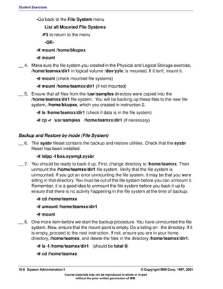 Student Exercises


          •Go back to the File System menu
               List all Mounted File Systems
              -F3 to return to the menu
               -OR-
          •# mount /home/bkupxx
          •# mount
__ 4. Make sure the file system you created in the Physical and Logical Storage exercise,
      /home/teamxx/dir1 in logical volume /dev/yylv, is mounted. If it isn't, mount it.
          •# mount (check mounted file systems)
          •# mount /home/teamxx/dir1 (if not mounted)
__ 5. Ensure that all files from the /usr/samples directory were copied into the
      /home/teamxx/dir1 file system. You will be backing up these files to the new file
      system, /home/bkupxx, which you created in instruction 2.
          •# ls /home/teamxx/dir1 (check if data is in the file system)
          •# cp -r /usr/samples /home/teamxx/dir1 (if necessary)


Backup and Restore by inode (File System)
__ 6. The sysbr fileset contains the backup and restore utilities. Check that the sysbr
      fileset has been installed.
          •# lslpp -l bos.sysmgt.sysbr
__ 7. You should be ready to back it up. First, change directory to /home/teamxx. Then
      unmount the /home/teamxx/dir1 file system. Verify that the file system is
      unmounted. If you got an error unmounting the file system, it may be that you were
      sitting in that directory. You must be out of the file system before you can unmount it.
      Remember, it is a good idea to unmount the file system before you back it up to
      ensure that there is no activity happening in the file system at the time of backup.
          •# cd /home/teamxx
          •# umount /home/teamxx/dir1
          •# mount
__ 8. One more item before we start the backup procedure. You have unmounted the file
      system. Now, ensure that the mount point is empty. Do a listing on the directory. If it
      is empty, proceed to the next instruction. If not, ensure you are in your home
      directory, /home/teamxx, and delete the files in the directory /home/teamxx/dir1.
          •# ls -l /home/teamxx/dir1 (should be total 0)
          •# cd /home/teamxx


10-8 System Administration I                                                    © Copyright IBM Corp. 1997, 2001
                           Course materials may not be reproduced in whole or in part
                                  without the prior written permission of IBM.
 