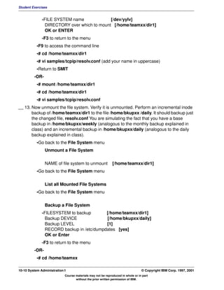 Student Exercises


              -FILE SYSTEM name              [/dev/yylv]
                DIRECTORY over which to mount [/home/teamxx/dir1]
                OK or ENTER
              -F3 to return to the menu
           •F9 to access the command line
           •# cd /home/teamxx/dir1
           •# vi samples/tcpip/resolv.conf (add your name in uppercase)
           •Return to SMIT
         -OR-
           •# mount /home/teamxx/dir1
           •# cd /home/teamxx/dir1
           •# vi samples/tcpip/resolv.conf
__ 13. Now unmount the file system. Verify it is unmounted. Perform an incremental inode
       backup of /home/teamxx/dir1 to the file /home/bkupxx /daily. It should backup just
       the changed file, resolv.conf You are simulating the fact that you have a base
       backup in /home/bkupxx/weekly (analogous to the monthly backup explained in
       class) and an incremental backup in /home/bkupxx/daily (analogous to the daily
       backup explained in class).
           •Go back to the File System menu
                Unmount a File System


                NAME of file system to unmount               [/home/teamxx/dir1]
           •Go back to the File System menu

                List all Mounted File Systems
           •Go back to the File System menu

                Backup a File System
              -FILESYSTEM to backup        [/home/teamxx/dir1]
                Backup DEVICE              [/home/bkupxx/daily]
                Backup LEVEL               [1]
                RECORD backup in /etc/dumpdates [yes]
                OK or Enter
              -F3 to return to the menu
         -OR-
           •# cd /home/teamxx

10-10 System Administration I                                                    © Copyright IBM Corp. 1997, 2001
                            Course materials may not be reproduced in whole or in part
                                   without the prior written permission of IBM.
 