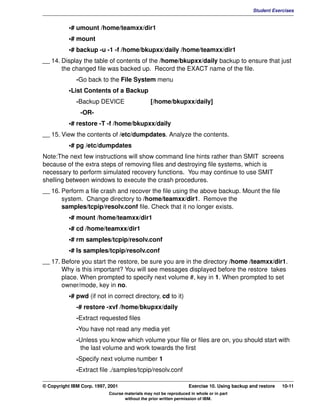 V1.0.1   BKM2MIF
                                                                                                       Student Exercises


                    •# umount /home/teamxx/dir1
                    •# mount
                    •# backup -u -1 -f /home/bkupxx/daily /home/teamxx/dir1
         __ 14. Display the table of contents of the /home/bkupxx/daily backup to ensure that just
                the changed file was backed up. Record the EXACT name of the file.
                       -Go back to the File System menu
                    •List Contents of a Backup
                       -Backup DEVICE                    [/home/bkupxx/daily]
                        -OR-
                    •# restore -T -f /home/bkupxx/daily
         __ 15. View the contents of /etc/dumpdates. Analyze the contents.
                    •# pg /etc/dumpdates
         Note:The next few instructions will show command line hints rather than SMIT screens
         because of the extra steps of removing files and destroying file systems, which is
         necessary to perform simulated recovery functions. You may continue to use SMIT
         shelling between windows to execute the crash procedures.
         __ 16. Perform a file crash and recover the file using the above backup. Mount the file
                system. Change directory to /home/teamxx/dir1. Remove the
                samples/tcpip/resolv.conf file. Check that it no longer exists.
                    •# mount /home/teamxx/dir1
                    •# cd /home/teamxx/dir1
                    •# rm samples/tcpip/resolv.conf
                    •# ls samples/tcpip/resolv.conf
         __ 17. Before you start the restore, be sure you are in the directory /home /teamxx/dir1.
                Why is this important? You will see messages displayed before the restore takes
                place. When prompted to specify next volume #, key in 1. When prompted to set
                owner/mode, key in no.
                    •# pwd (if not in correct directory, cd to it)
                       -# restore -xvf /home/bkupxx/daily
                       -Extract requested files
                       -You have not read any media yet
                       -Unless you know which volume your file or files are on, you should start with
                        the last volume and work towards the first
                       -Specify next volume number 1
                       -Extract file ./samples/tcpip/resolv.conf

         © Copyright IBM Corp. 1997, 2001                                   Exercise 10. Using backup and restore   10-11
                                     Course materials may not be reproduced in whole or in part
                                            without the prior written permission of IBM.
 