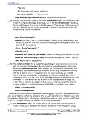 Student Exercises


              -Add links
              -Set directory mode, owner, and times
              -set owner/mode for '.' ? [yes or no] no
           •# pg samples/tcpip/resolv.conf (look for your name in the file)
__ 18. Now you will perform a crash of the entire /home/teamxx/dir1 file system and then
       restore it using your backups. Ensure you are in the /home/teamxx/dir1 directory.
       Remove all files and directories in this file system. Check to see that they were all
       removed. Restore the file system and check to ensure all the files were restored.
       Which backup should you use first?



           •# cd /home/teamxx/dir1
           •# pwd (Ensure you are in /home/teamxx/dir1. Being in any other directory and
             continuing with the next instruction could destroy your entire system rather than
             just the dir1 file system.)
           •# rm -r /home/teamxx/dir1/*
           •# ls -lR (total 0)
           •# restore -rvf /home/bkupxx/weekly (notice the messages on a level 0 backup)
           •# restore -rvf /home/bkupxx/daily (notice the messages on a level 1 backup)
           •# ls -lR (should see all your files)
__ 19. The restoresymtable file is created or updated upon each restore when working
       with incremental inode backups. Do a long listing on this file to see that it exists.
       Remove the restoresymtable. Note: It keeps track of links and deleted files that
       were created between the backups. Note that this file only created when working
       with the -r restore option. The system does not know when you are finished
       restoring all your incremental inode backups, so it leaves you with the chore of
       cleaning up this control file. This file did not appear during the single file restore for
       instruction 17. This is because the -r option is not appropriate for a single file
       restore.The -x option is the option of choice when restoring a single file and the
       unusual problems of restoring links and deleted files correctly is not an issue.
           •# ls -l restoresymtable
           •# rm restoresymtable
The next 8 instructions are included to show what happens if you don't remember to mount
a file system before performing a restore. This is a very common error that can cause a lot
of headaches. Hopefully, by intentionally making this mistake in class, you can avoid it back
at work or be able to identify the problem immediately and resolve it.
__ 20. The /home/teamxx/dir1 file system should still be mounted from the previous
       restore. Once again, delete all the files and directories in the file system. (If you

10-12 System Administration I                                                    © Copyright IBM Corp. 1997, 2001
                            Course materials may not be reproduced in whole or in part
                                   without the prior written permission of IBM.
 