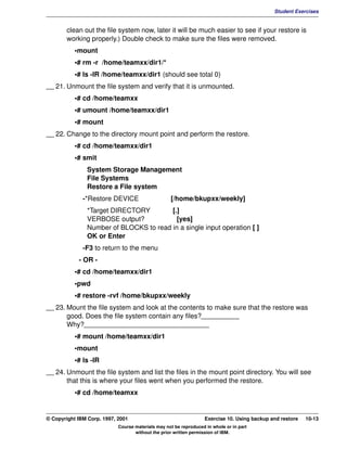 V1.0.1   BKM2MIF
                                                                                                       Student Exercises


                clean out the file system now, later it will be much easier to see if your restore is
                working properly.) Double check to make sure the files were removed.
                    •mount
                    •# rm -r /home/teamxx/dir1/*
                    •# ls -lR /home/teamxx/dir1 (should see total 0)
         __ 21. Unmount the file system and verify that it is unmounted.
                    •# cd /home/teamxx
                    •# umount /home/teamxx/dir1
                    •# mount
         __ 22. Change to the directory mount point and perform the restore.
                    •# cd /home/teamxx/dir1
                    •# smit
                        System Storage Management
                        File Systems
                        Restore a File system
                       -*Restore DEVICE                     [/home/bkupxx/weekly]
                        *Target DIRECTORY        [.]
                        VERBOSE output?            [yes]
                        Number of BLOCKS to read in a single input operation [ ]
                        OK or Enter
                       -F3 to return to the menu
                     - OR -
                    •# cd /home/teamxx/dir1
                    •pwd
                    •# restore -rvf /home/bkupxx/weekly
         __ 23. Mount the file system and look at the contents to make sure that the restore was
                good. Does the file system contain any files?__________
                Why?_________________________________
                    •# mount /home/teamxx/dir1
                    •mount
                    •# ls -lR
         __ 24. Unmount the file system and list the files in the mount point directory. You will see
                that this is where your files went when you performed the restore.
                    •# cd /home/teamxx


         © Copyright IBM Corp. 1997, 2001                                   Exercise 10. Using backup and restore   10-13
                                     Course materials may not be reproduced in whole or in part
                                            without the prior written permission of IBM.
 