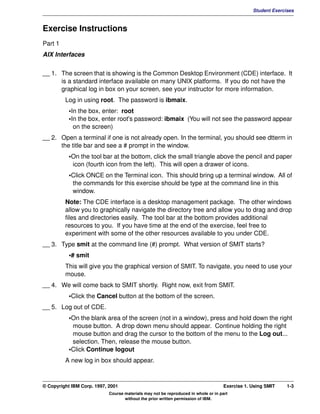 V1.0.1   BKM2MIF
                                                                                                         Student Exercises



         Exercise Instructions
         Part 1
         AIX Interfaces

         __ 1. The screen that is showing is the Common Desktop Environment (CDE) interface. It
               is a standard interface available on many UNIX platforms. If you do not have the
               graphical log in box on your screen, see your instructor for more information.
                  Log in using root. The password is ibmaix.
                    •In the box, enter: root
                    •In the box, enter root's password: ibmaix (You will not see the password appear
                      on the screen)
         __ 2. Open a terminal if one is not already open. In the terminal, you should see dtterm in
               the title bar and see a # prompt in the window.
                    •On the tool bar at the bottom, click the small triangle above the pencil and paper
                     icon (fourth icon from the left). This will open a drawer of icons.
                    •Click ONCE on the Terminal icon. This should bring up a terminal window. All of
                     the commands for this exercise should be type at the command line in this
                     window.
                  Note: The CDE interface is a desktop management package. The other windows
                  allow you to graphically navigate the directory tree and allow you to drag and drop
                  files and directories easily. The tool bar at the bottom provides additional
                  resources to you. If you have time at the end of the exercise, feel free to
                  experiment with some of the other resources available to you under CDE.
         __ 3. Type smit at the command line (#) prompt. What version of SMIT starts?
                    •# smit
                  This will give you the graphical version of SMIT. To navigate, you need to use your
                  mouse.
         __ 4. We will come back to SMIT shortly. Right now, exit from SMIT.
                    •Click the Cancel button at the bottom of the screen.
         __ 5. Log out of CDE.
                    •On the blank area of the screen (not in a window), press and hold down the right
                     mouse button. A drop down menu should appear. Continue holding the right
                     mouse button and drag the cursor to the bottom of the menu to the Log out...
                     selection. Then, release the mouse button.
                    •Click Continue logout
                  A new log in box should appear.



         © Copyright IBM Corp. 1997, 2001                                                    Exercise 1. Using SMIT    1-3
                                     Course materials may not be reproduced in whole or in part
                                            without the prior written permission of IBM.
 