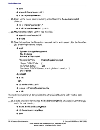 Student Exercises


           •# pwd
           •# umount /home/teamxx/dir1
           •# ls -lR /home/teamxx/dir1
__ 25. Clean up the mount point by deleting all the files in the /home/teamxx/dir1
       directory.
           •# rm -r /home/teamxx/dir1/*
           •# ls -lR /home/teamxx/dir1 (total 0)
__ 26. Mount the file system. Verify it was mounted.
           •# mount /home/teamxx/dir1
           •# mount
__ 27. Now that you have the file system mounted, try the restore again. List the files after
       you are through with the restore.
           •# smit
                System Storage Management
                File Systems
                Restore a File system
              -*Restore DEVICE                 [/home/bkupxx/weekly]
                *Target DIRECTORY    [.]
                VERBOSE output        yes
                Number of BLOCKS to read in a single input operation [ ]
                OK or Enter
           •Exit SMIT
           •# ls -lR
             -OR-
           •# cd /home/teamxx/dir1
           •# restore -rvf/home/bkupxx/weekly
           •# ls -lR
The next 3 instructions will demonstrate the advantage of backing up by relative path
name.
__ 28. Create a new directory named /home/teamxx/mybkup. Change and verify that you
       are in the new directory.
           •# mkdir /home/teamxx/mybkup
           •# cd /home/teamxx/mybkup
           •# pwd


10-14 System Administration I                                                    © Copyright IBM Corp. 1997, 2001
                            Course materials may not be reproduced in whole or in part
                                   without the prior written permission of IBM.
 