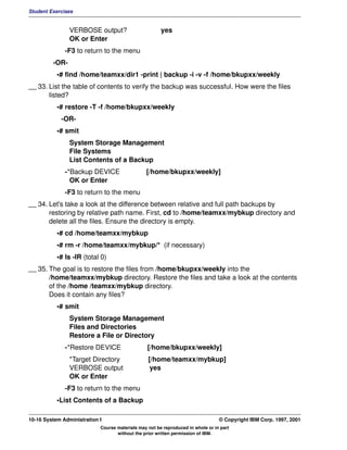 Student Exercises


                VERBOSE output?                        yes
                OK or Enter
              -F3 to return to the menu
         -OR-
           •# find /home/teamxx/dir1 -print | backup -i -v -f /home/bkupxx/weekly
__ 33. List the table of contents to verify the backup was successful. How were the files
       listed?
           •# restore -T -f /home/bkupxx/weekly
             -OR-
           •# smit
                System Storage Management
                File Systems
                List Contents of a Backup
              -*Backup DEVICE                   [/home/bkupxx/weekly]
                OK or Enter
              -F3 to return to the menu
__ 34. Let's take a look at the difference between relative and full path backups by
       restoring by relative path name. First, cd to /home/teamxx/mybkup directory and
       delete all the files. Ensure the directory is empty.
           •# cd /home/teamxx/mybkup
           •# rm -r /home/teamxx/mybkup/* (if necessary)
           •# ls -lR (total 0)
__ 35. The goal is to restore the files from /home/bkupxx/weekly into the
       /home/teamxx/mybkup directory. Restore the files and take a look at the contents
       of the /home /teamxx/mybkup directory.
       Does it contain any files?
           •# smit
                System Storage Management
                Files and Directories
                Restore a File or Directory
              -*Restore DEVICE                   [/home/bkupxx/weekly]
                *Target Directory                [/home/teamxx/mybkup]
                VERBOSE output                    yes
                OK or Enter
              -F3 to return to the menu
           •List Contents of a Backup

10-16 System Administration I                                                    © Copyright IBM Corp. 1997, 2001
                            Course materials may not be reproduced in whole or in part
                                   without the prior written permission of IBM.
 